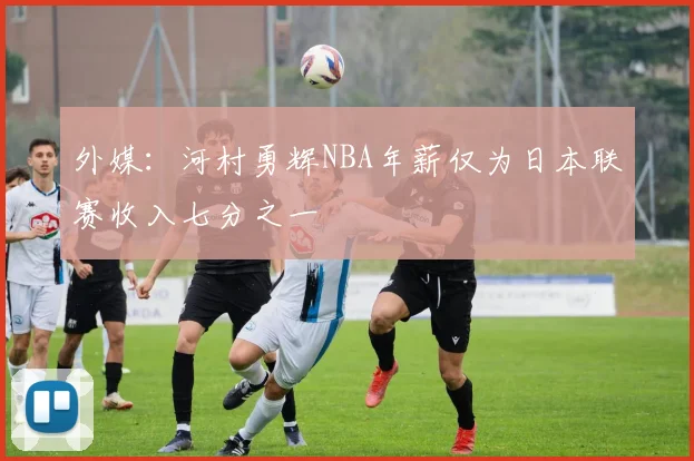 外媒：河村勇辉NBA年薪仅为日本联赛收入七分之一