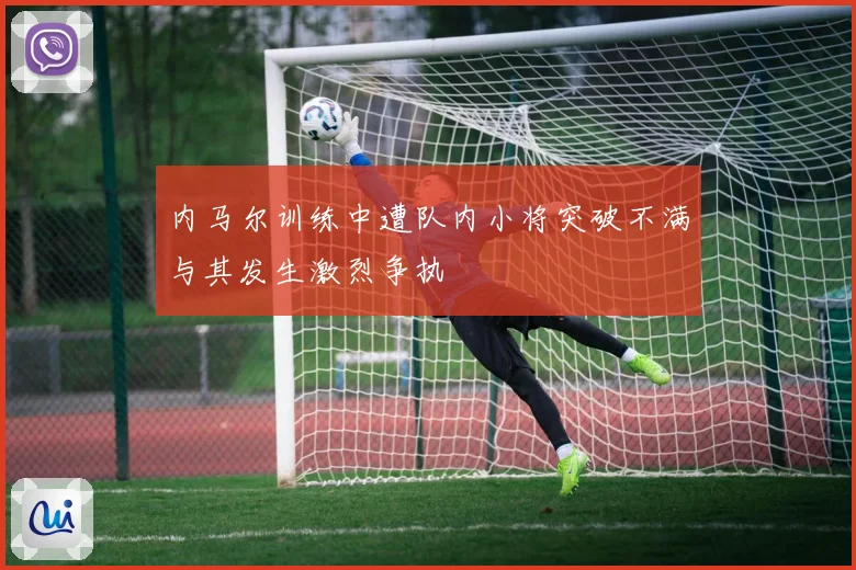 内马尔训练中遭队内小将突破不满与其发生激烈争执