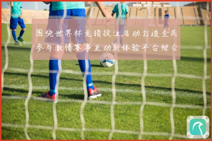 围绕世界杯竞猜投注活动打造全民参与激情赛事互动新体验平台综合服务