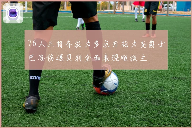 76人三将齐发力多点开花力克爵士巴洛伤退贝利全面表现难救主