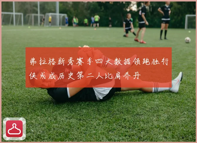弗拉格新秀赛季四大数据领跑独行侠或成历史第二人比肩乔丹