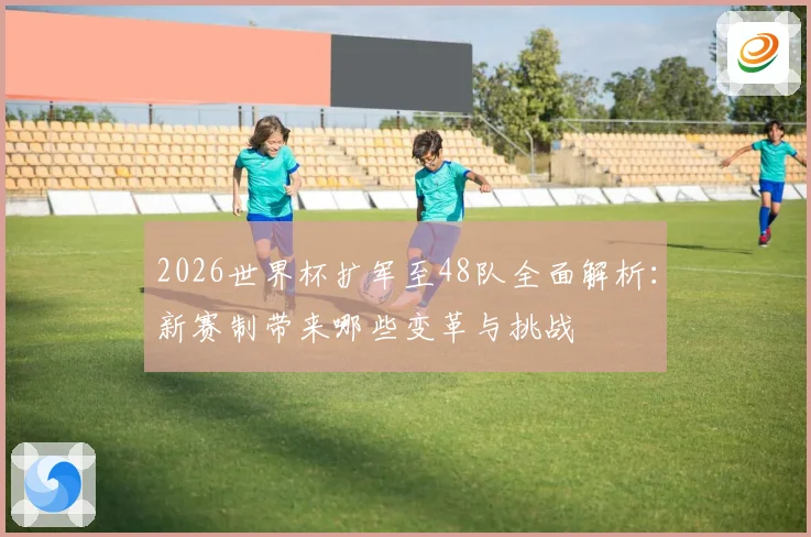 2026世界杯扩军至48队全面解析：新赛制带来哪些变革与挑战