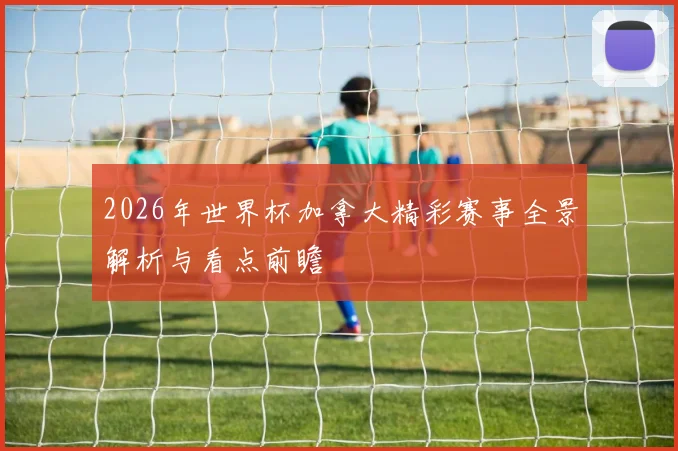 2026年世界杯加拿大精彩赛事全景解析与看点前瞻