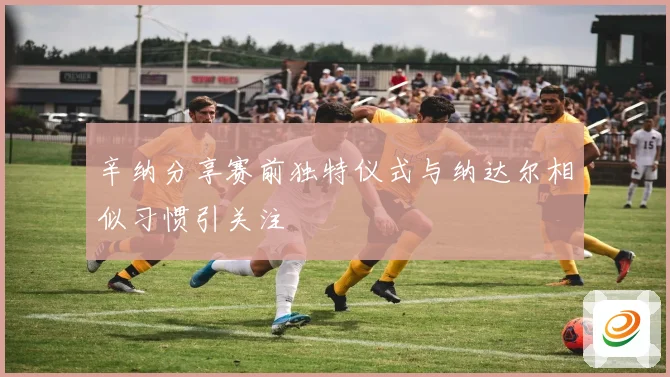 辛纳分享赛前独特仪式与纳达尔相似习惯引关注