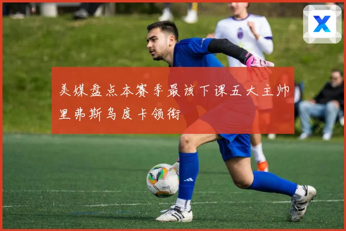 美媒盘点本赛季最该下课五大主帅里弗斯乌度卡领衔